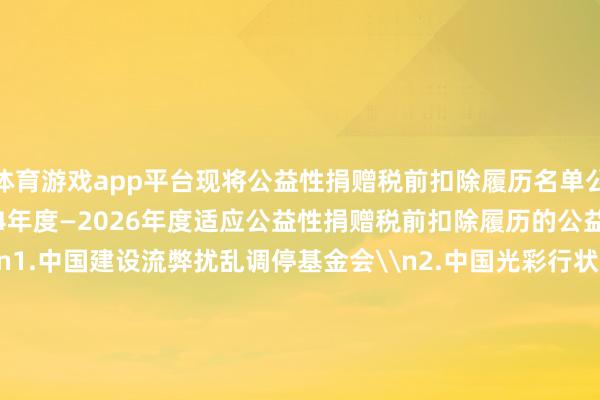 体育游戏app平台现将公益性捐赠税前扣除履历名单公告如下：\n一、2024年度—2026年度适应公益性捐赠税前扣除履历的公益性社会组织名单\n1.中国建设流弊扰乱调停基金会\n2.中国光彩行状基金会\n3.中国华裔公益基金会\n4.赞助西藏发展基金会\n5.中国中原文化遗产基金会\n6.济仁慈善基金会\n7.詹天助科学时刻发展基金会\n8.澜之素质基金会\n二、2025年度—2027年度适应公益性