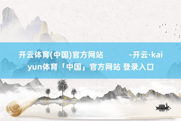 开云体育(中国)官方网站            -开云·kaiyun体育「中国」官方网站 登录入口