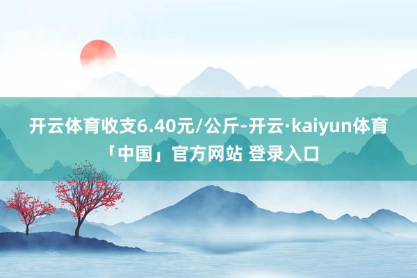 开云体育收支6.40元/公斤-开云·kaiyun体育「中国」官方网站 登录入口