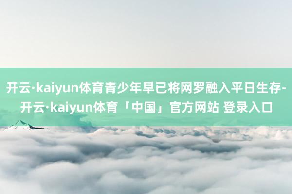 开云·kaiyun体育青少年早已将网罗融入平日生存-开云·kaiyun体育「中国」官方网站 登录入口