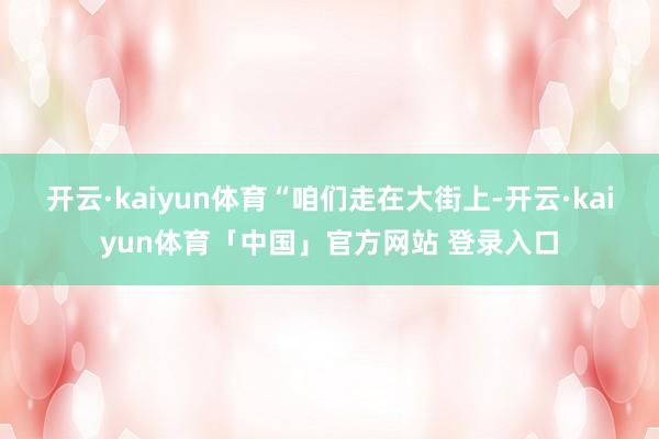 开云·kaiyun体育　　“咱们走在大街上-开云·kaiyun体育「中国」官方网站 登录入口