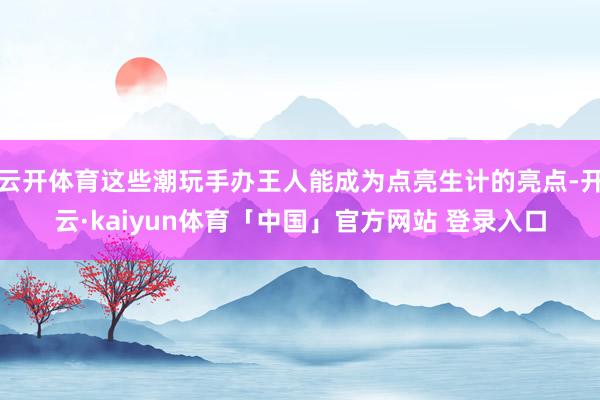 云开体育这些潮玩手办王人能成为点亮生计的亮点-开云·kaiyun体育「中国」官方网站 登录入口