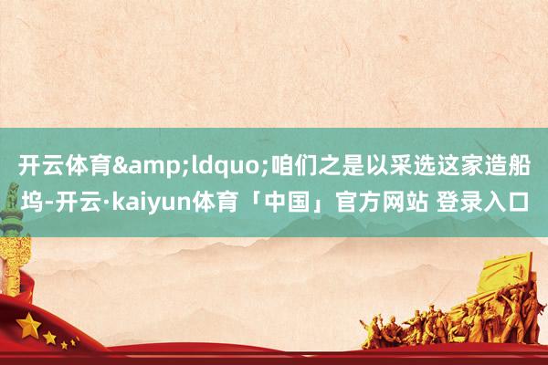 开云体育&ldquo;咱们之是以采选这家造船坞-开云·kaiyun体育「中国」官方网站 登录入口