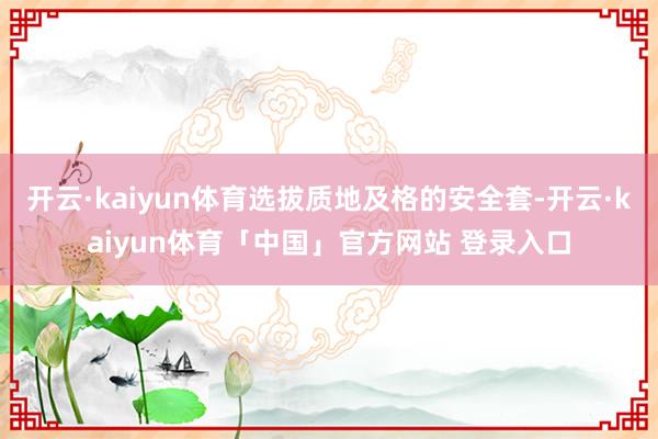 开云·kaiyun体育选拔质地及格的安全套-开云·kaiyun体育「中国」官方网站 登录入口