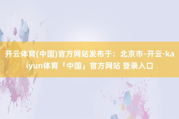 开云体育(中国)官方网站发布于：北京市-开云·kaiyun体育「中国」官方网站 登录入口