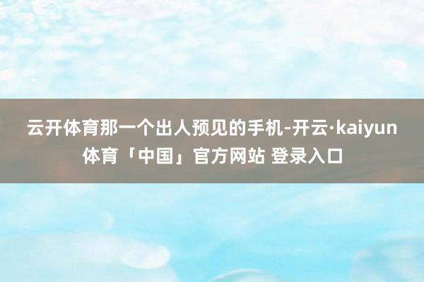 云开体育那一个出人预见的手机-开云·kaiyun体育「中国」官方网站 登录入口