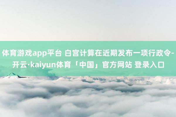 体育游戏app平台 白宫计算在近期发布一项行政令-开云·kaiyun体育「中国」官方网站 登录入口
