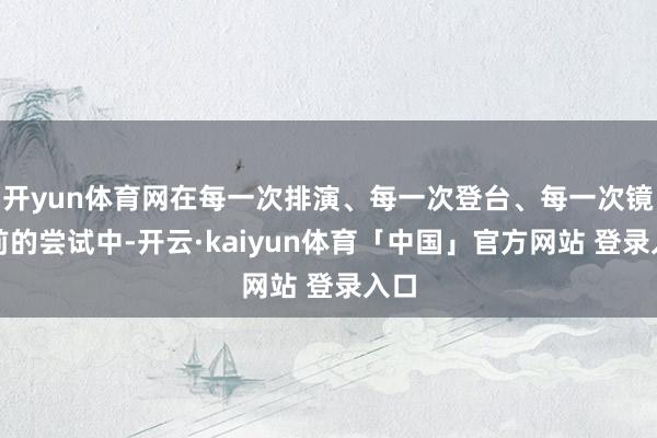 开yun体育网在每一次排演、每一次登台、每一次镜头前的尝试中-开云·kaiyun体育「中国」官方网站 登录入口