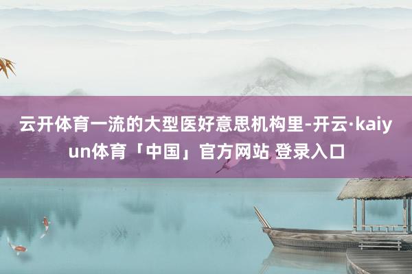 云开体育一流的大型医好意思机构里-开云·kaiyun体育「中国」官方网站 登录入口