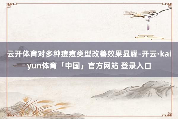云开体育对多种痘痘类型改善效果显耀-开云·kaiyun体育「中国」官方网站 登录入口