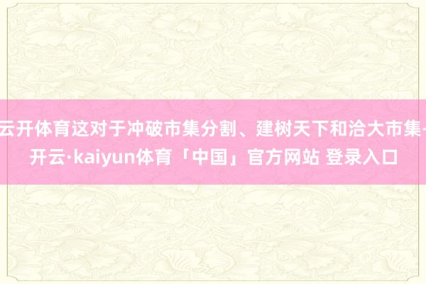 云开体育这对于冲破市集分割、建树天下和洽大市集-开云·kaiyun体育「中国」官方网站 登录入口