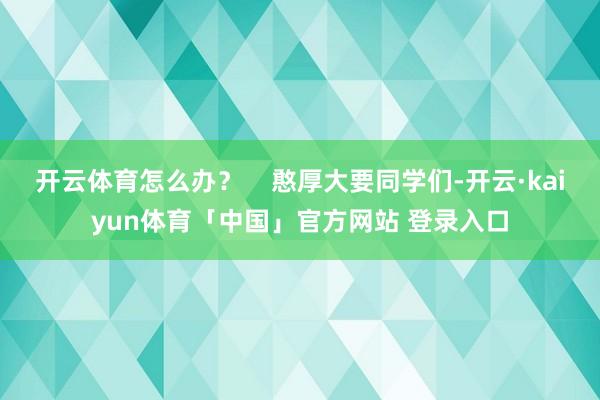 开云体育怎么办？    憨厚大要同学们-开云·kaiyun体育「中国」官方网站 登录入口