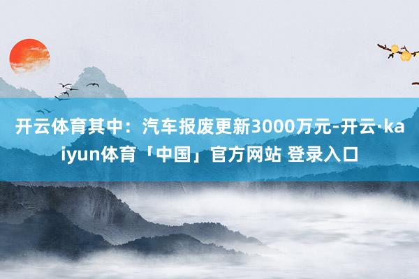 开云体育其中：汽车报废更新3000万元-开云·kaiyun体育「中国」官方网站 登录入口