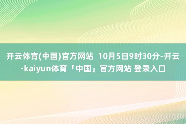 开云体育(中国)官方网站  10月5日9时30分-开云·kaiyun体育「中国」官方网站 登录入口