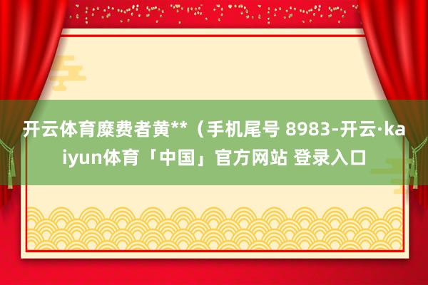 开云体育糜费者黄**（手机尾号 8983-开云·kaiyun体育「中国」官方网站 登录入口