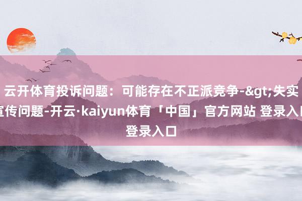 云开体育投诉问题：可能存在不正派竞争->失实宣传问题-开云·kaiyun体育「中国」官方网站 登录入口