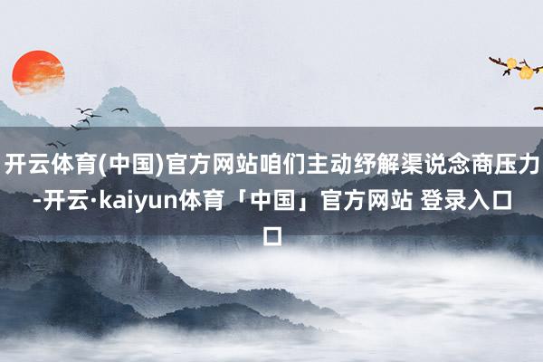 开云体育(中国)官方网站咱们主动纾解渠说念商压力-开云·kaiyun体育「中国」官方网站 登录入口