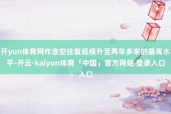 开yun体育网作念空往复规模升至两年多来的最高水平-开云·kaiyun体育「中国」官方网站 登录入口