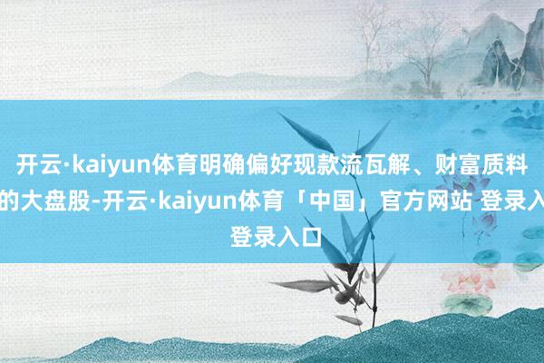 开云·kaiyun体育明确偏好现款流瓦解、财富质料高的大盘股-开云·kaiyun体育「中国」官方网站 登录入口