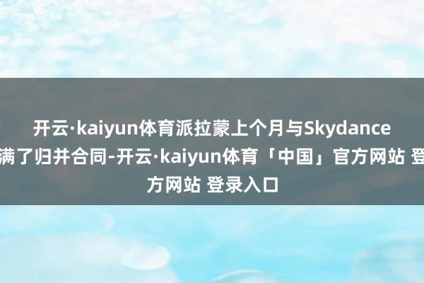 开云·kaiyun体育派拉蒙上个月与Skydance好意思满了归并合同-开云·kaiyun体育「中国」官方网站 登录入口
