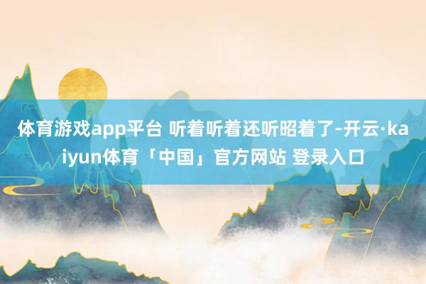 体育游戏app平台 听着听着还听昭着了-开云·kaiyun体育「中国」官方网站 登录入口