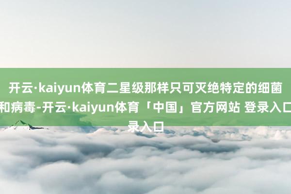 开云·kaiyun体育二星级那样只可灭绝特定的细菌和病毒-开云·kaiyun体育「中国」官方网站 登录入口