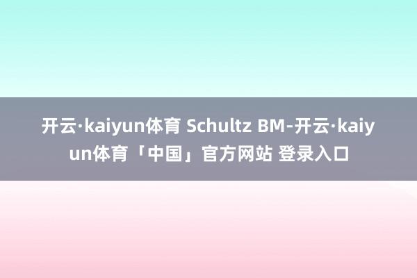 开云·kaiyun体育 Schultz BM-开云·kaiyun体育「中国」官方网站 登录入口