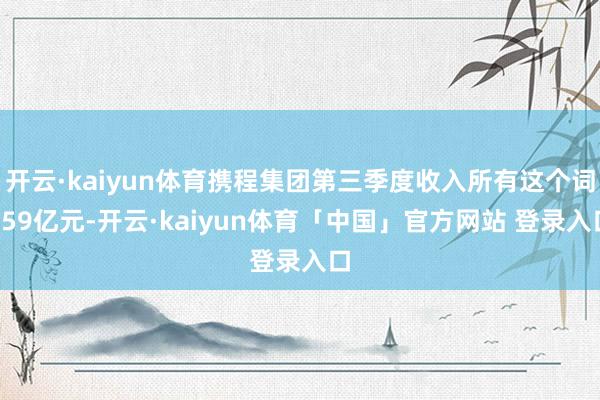 开云·kaiyun体育携程集团第三季度收入所有这个词159亿元-开云·kaiyun体育「中国」官方网站 登录入口