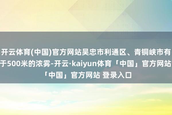 开云体育(中国)官方网站吴忠市利通区、青铜峡市有能见度低于500米的浓雾-开云·kaiyun体育「中国」官方网站 登录入口