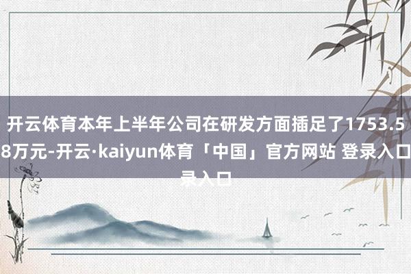 开云体育本年上半年公司在研发方面插足了1753.58万元-开云·kaiyun体育「中国」官方网站 登录入口