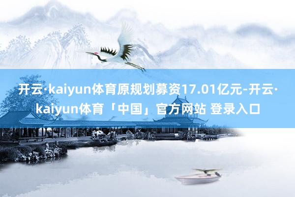 开云·kaiyun体育原规划募资17.01亿元-开云·kaiyun体育「中国」官方网站 登录入口