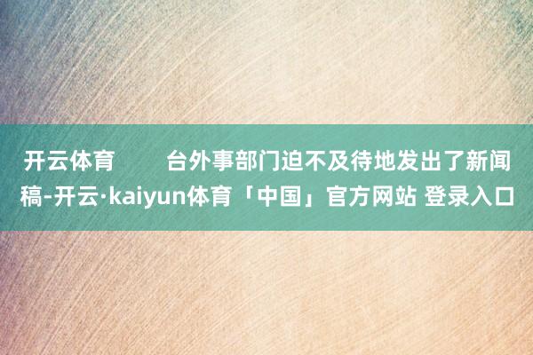 开云体育 台外事部门迫不及待地发出了新闻稿-开云·kaiyun体育「中国」官方网站 登录入口