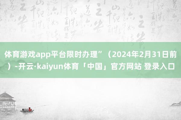 体育游戏app平台限时办理”（2024年2月31日前）-开云·kaiyun体育「中国」官方网站 登录入口