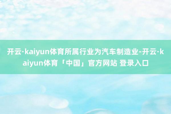 开云·kaiyun体育所属行业为汽车制造业-开云·kaiyun体育「中国」官方网站 登录入口