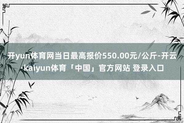 开yun体育网当日最高报价550.00元/公斤-开云·kaiyun体育「中国」官方网站 登录入口