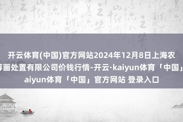 开云体育(中国)官方网站2024年12月8日上海农产物中心批发阛阓筹画处置有限公司价钱行情-开云·kaiyun体育「中国」官方网站 登录入口