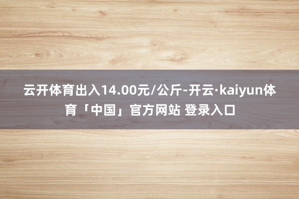 云开体育出入14.00元/公斤-开云·kaiyun体育「中国」官方网站 登录入口