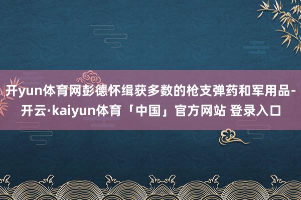 开yun体育网彭德怀缉获多数的枪支弹药和军用品-开云·kaiyun体育「中国」官方网站 登录入口
