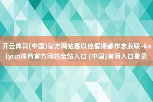开云体育(中国)官方网站是以他假期都作念兼职-kaiyun体育官方网站全站入口 (中国)官网入口登录