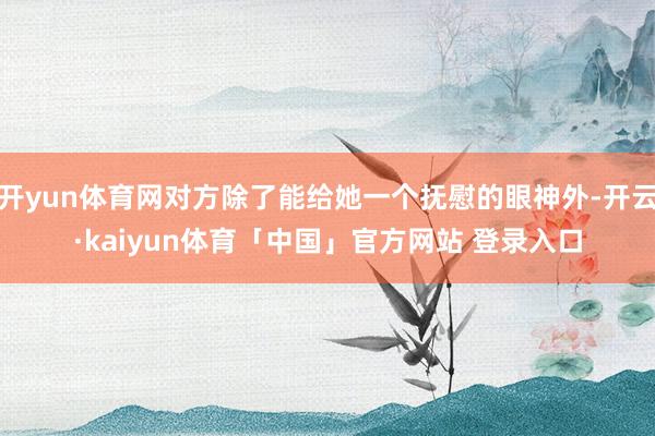 开yun体育网对方除了能给她一个抚慰的眼神外-开云·kaiyun体育「中国」官方网站 登录入口