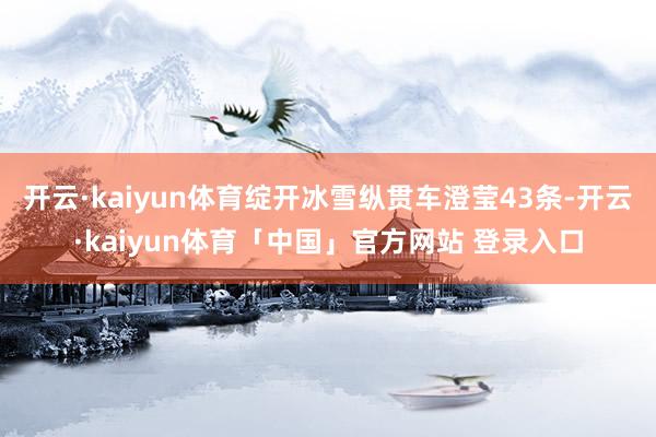 开云·kaiyun体育绽开冰雪纵贯车澄莹43条-开云·kaiyun体育「中国」官方网站 登录入口