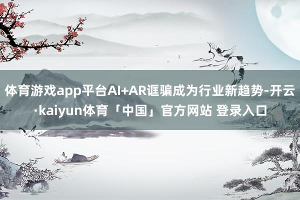 体育游戏app平台AI+AR诓骗成为行业新趋势-开云·kaiyun体育「中国」官方网站 登录入口