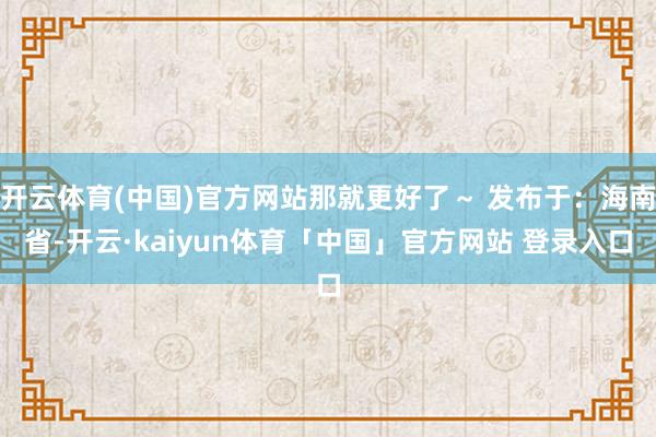 开云体育(中国)官方网站那就更好了～ 发布于：海南省-开云·kaiyun体育「中国」官方网站 登录入口