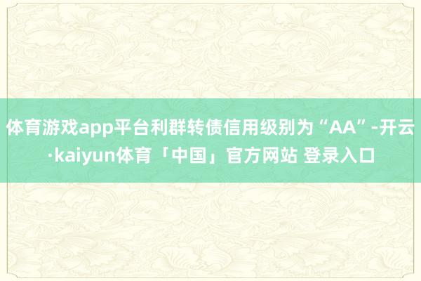 体育游戏app平台利群转债信用级别为“AA”-开云·kaiyun体育「中国」官方网站 登录入口