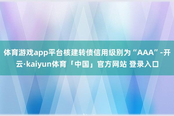 体育游戏app平台核建转债信用级别为“AAA”-开云·kaiyun体育「中国」官方网站 登录入口
