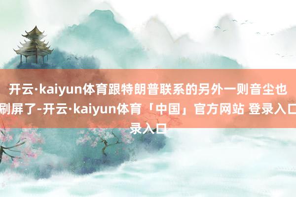 开云·kaiyun体育跟特朗普联系的另外一则音尘也刷屏了-开云·kaiyun体育「中国」官方网站 登录入口