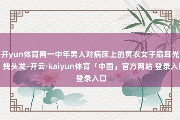 开yun体育网一中年男人对病床上的黄衣女子扇耳光、拽头发-开云·kaiyun体育「中国」官方网站 登录入口