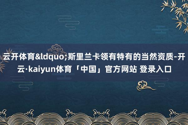云开体育“斯里兰卡领有特有的当然资质-开云·kaiyun体育「中国」官方网站 登录入口