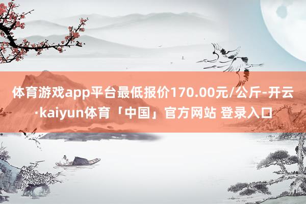 体育游戏app平台最低报价170.00元/公斤-开云·kaiyun体育「中国」官方网站 登录入口