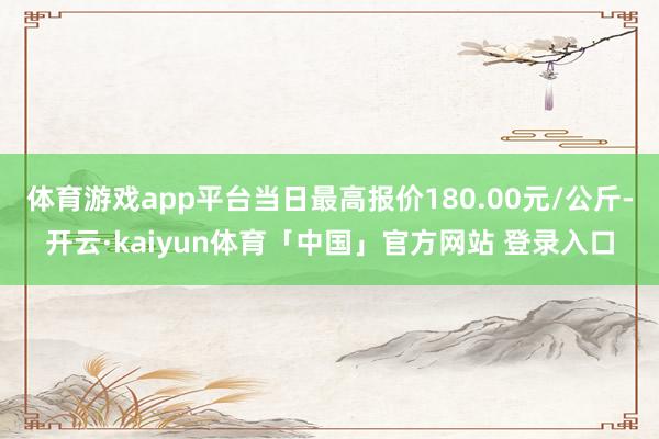 体育游戏app平台当日最高报价180.00元/公斤-开云·kaiyun体育「中国」官方网站 登录入口